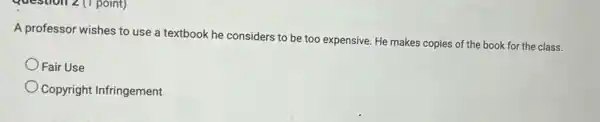 Question 2(1 point)
A professor wishes to use a textbook he considers to be too expensive. He makes copies of the book for the class.
Fair Use
Copyright Infringement