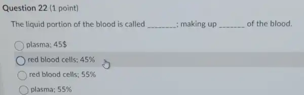 Question 22 (1 point)
The liquid portion of the blood is called __ ; making up __ of the blood.
plasma; 45 
red blood cells; 45% 
red blood cells; 55% 
plasma; 55%