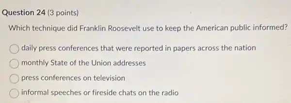 Question 24 (3 points)
Which technique did Franklin Roosevelt use to keep the American public informed?
daily press conference that were reported in papers across the nation
monthly State of the Union addresses
press conferences on television
informal speeches or fireside chats on the radio