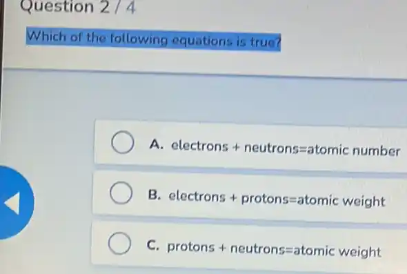 Question 2/4
Which of the following equations is true?
A electrons+neutrons=atomic number
B electrons+protons=atomic weight
C.
protons + neutrons=atomic weight