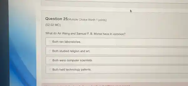 Question 25(Multiple Choice Worth 1 points)
(02.02 MC)
What do An Wang and Samuel F. B Morse have in common?
Both ran laboratories.
Both studied religion and art.
Both were computer scientists.
Both held technology patents.