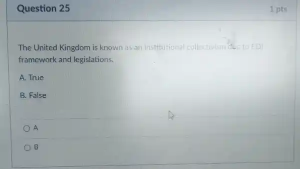 Question 25
The United Kingdom is known as an institutional collectivism due to EDI
framework and legislations.
A. True
B. False
A
B
1 pts