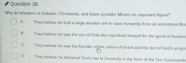 Question 26
Why do followers of Judaism, Christianity, and Islam consider Moses an important figure?
A
They believe he built a large wooden ark to save humanity from an enormous floo
B
They believe he was the son of God who sacrificed himself for the good of human
C
They believe he was the founder of,the nation of Israel and the last of God's proph
D
They believe he delivered God's law to humanity in the form of the Ten Commandn