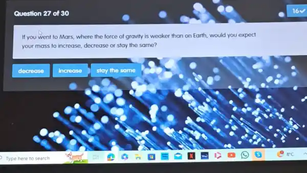 Question 27 of 30
If you went to Mars, where the force of gravity is weaker than on Earth, would you expect
your mass to increase decrease or stay the same?
decrease
increase
stay the same