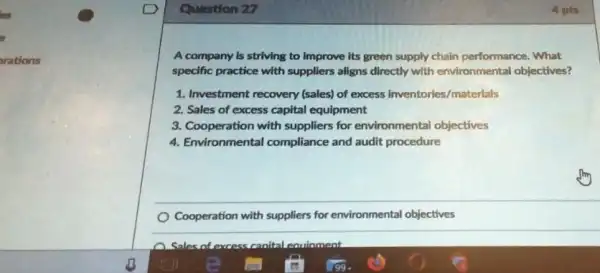 Question 27
A company is striving to improve its green supply chain performance . What
specific practice with suppliers aligns directly with environmental objectives?
1. Investment recovery (sales)of excess inventories/materials
2. Sales of excess capital equipment
3. Cooperation with suppliers for environmental objectives
4. Environmental compliance and audit procedure
Cooperation with suppliers for environmental objectives
eauinment
4 pts