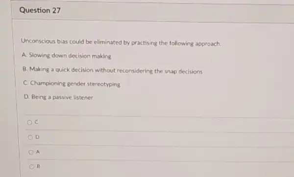 Question 27
Unconscious bias could be eliminated by practising the following approach.
A. Slowing down decision making
B. Making a quick decision without reconsidering the snap decisions
C. Championing gender stereotyping
D. Being a passive listener
C
D
A
B