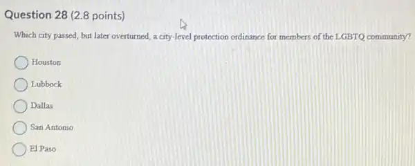 Question 28 (2.8 points)
Which city passed, but later overturned, a city-level protection ordinance for members of the LGBTQ community?
Houston
Lubbock
Dallas
San Antonio
El Paso