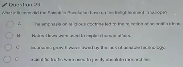 Question 29
What influence did the Scientific Revolution have on the Enlightenment in Europe?
A The emphasis on religious doctrine led to the rejection of scientific ideas.
B	Natural laws were used to explain human affairs.
C Economic growth was slowed by the lack of useable technology.
D Scientific truths were used to justify absolute monarchies.