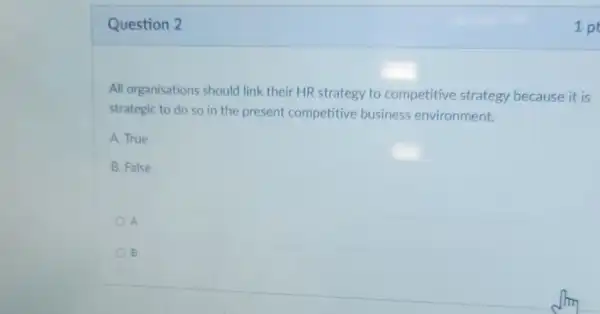 Question 2
All organisations should link their HR strategy to competitive strategy because it is
strategic to do so in the present competitive business environment.
A. True
B. False
A
B
1 pt