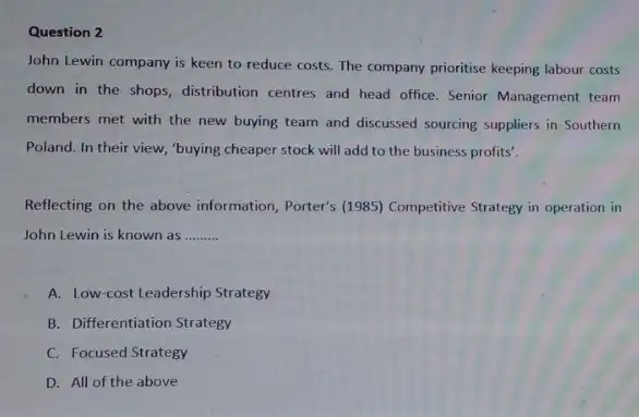 Question 2
John Lewin company is keen to reduce costs The company prioritise keeping labour costs
down in the shops distribution centres and head office. Senior Management team
members met with the new buying team and discussed sourcing suppliers in Southern
Poland. In their view,"buying cheaper stock will add to the business profits'.
Reflecting on the above information, Porter's (1985)Competitive Strategy in operation in
John Lewin is known as __
A. Low-cost Leadership Strategy
B. Differentiation Strategy
C. Focused Strategy
D. All of the above