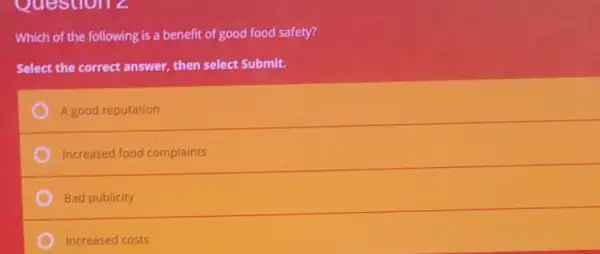 Question 2
Which of the following is a benefit of good food safety?
Select the correct answer then select Submit.
A good reputation
Increased food complaints
Bad publicity
Increased costs