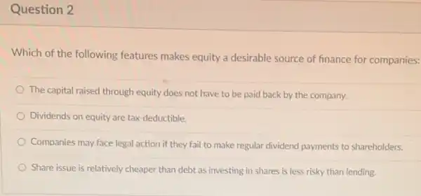 Question 2
Which of the following features makes equity a desirable source of finance for companies:
The capital raised through equity does not have to be paid back by the company.
Dividends on equity are tax-deductible.
Companies may face legal action if they fail to make regular dividend payments to shareholders.
Share issue is relatively cheaper than debt as investing in shares is less risky than lending.