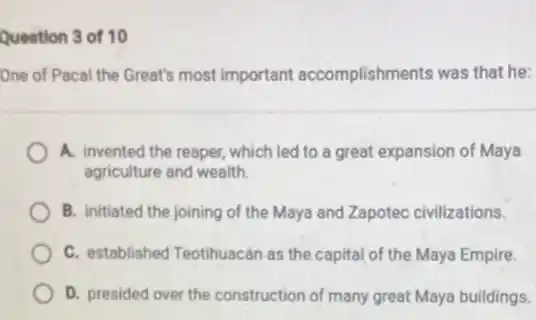 Question 3 of 10
One of Pacal the Great's most important accomplishments was that he:
A. invented the reaper which led to a great expansion of Maya
agriculture and wealth.
B. initiated the joining of the Maya and Zapotec civilizations.
C. established Teotihuacán as the capital of the Maya Empire.
D. presided over the construction of many great Maya buildings.