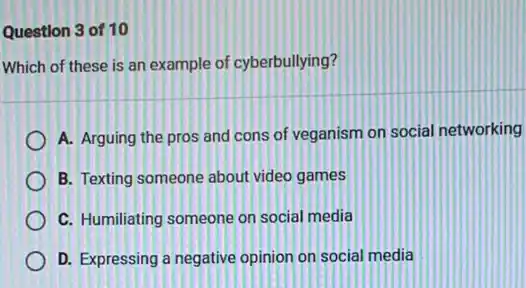 Question 3 of 10
Which of these is an example of cyberbullying?
A. Arguing the pros and cons of veganism on social networking
B. Texting someone about video games
C. Humiliating someone on social media
D. Expressing a negative opinion on social media