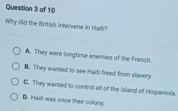 Question 3 of 10
Why did the British intervene in Haiti?
A. They were longtime enemies of the French.
B. They wanted to see Haiti freed from slavery.
C. They wanted to control all of the island of Hispaniola.
D. Haiti was once their colony.