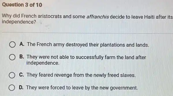 Question 3 of 10
Why did French aristocrats and some affranchis decide to leave Haiti after its
independence?
A. The French army destroyed their plantations and lands.
B. They were not able to successfully farm the land after
independence.
C. They feared revenge from the newly freed slaves.
D. They were forced to leave by the new government.