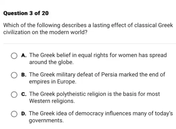 Question 3 of 20
Which of the following describes a lasting effect of classical Greek
civilization on the modern world?
A. The Greek belief in equal rights for women has spread
around the globe.
B. The Greek military defeat of Persia marked the end of
empires in Europe.
C. The Greek polytheistic religion is the basis for most
Western religions.
D. The Greek idea of democracy influences many of today's
governments.