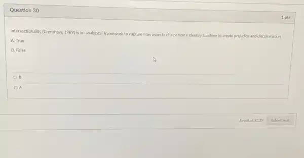 Question 30
Intersectionality (Crenshaw, 1989)an analytical framework to capture how aspects of a person's identity combine to create prejudice and discrimination
A. True
B. False
B
A
1 pts