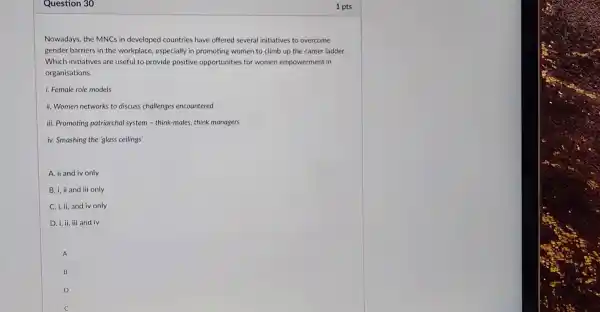 Question 30
Nowadays, the MNCs in developed countries have offered several initiatives to overcome
gender barriers in the workplace, especially in promoting women to climb up the career ladder.
Which initiatives are useful to provide positive opportunities for women empowerment in
organisations.
i. Female role models
ii. Women networks to discuss challenges encountered
iii. Promoting patriarchal system - think-males, think managers
iv. Smashing the 'glass ceilings'
A. ii and iv only
B. i, ii and iii only
C. i, ii, and iv only
D. i, ii, iii and iv
A
B
D
c
1 pts