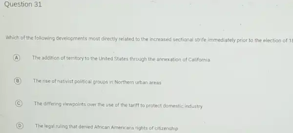 Question 31
Which of the following developments most directly related to the increased sectional strife immediately prior to the election of 1
A The addition of territory to the United States through the annexation of California
(B) B The rise of nativist political groups in Northern urban areas
C
The differing viewpoints over the use of the tariff to protect domestic industry
(C)
D
The legal ruling that denied African Americans rights of citizenship