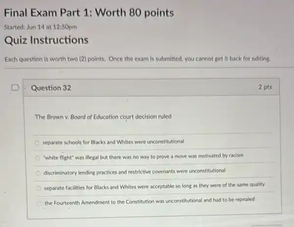 Question 32
The Brown v. Board of Education court decision ruled
separate schools for Blacks and Whites were unconstitutional
"white flight" was illegal but there was no way to prove a move was motivated by racism
discriminatory lending practices and restrictive covenants were unconstitutional
separate facilities for Blacks and Whites were acceptable so long as they were of the same quality
the Fourteenth Amendment to the Constitution was unconstitutional and had to be repealed
2 pts