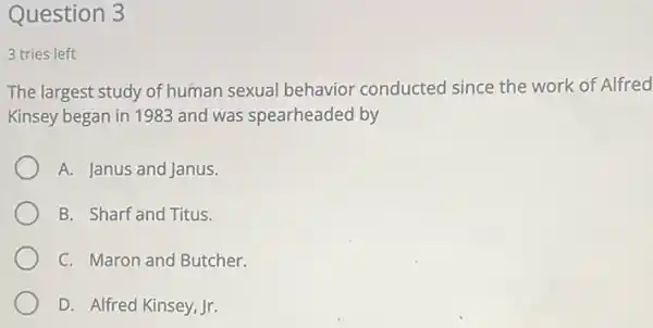 Question 3
3 tries left
The largest study of human sexual behavior conducted since the work of Alfred
Kinsey began in 1983 and was spearheaded by
A. Janus and Janus.
B. Sharf and Titus.
C. Maron and Butcher.
D. Alfred Kinsey, Jr.