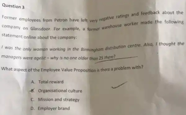 Question 3
Former employees from Petron have left very negative ratings and feedback about the
company on Glassdoor For example, a former warehouse worker made the following
statement online about the company:
I was the only woman working in the Birmingham distribution centre. Also, I thought the
managers were ageist -why is no one older than 25 there?
What aspect of the Employee Value Proposition is there a problem with?
A. Total reward
8. Organisational culture
C. Mission and strategy
D. Employer brand