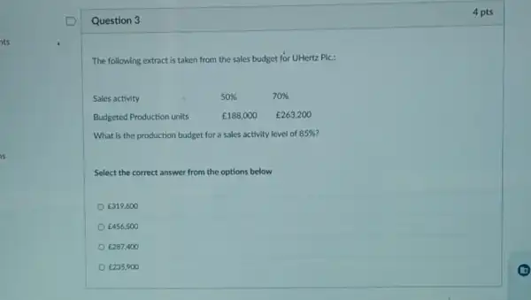 Question 3
The following extract is taken from the sales budget for UHertz Plc:
Sales activity	50% 	70% 
Budgeted Production units	￡188,000 E263,200
What is the production budget for a sales activity level of 85% 
Select the correct answer from the options below
E319,600
￡456,500
E287,400
￡235.900
4 pts