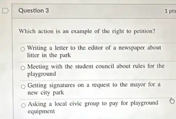 Question 3
Which action is an example of the right to petition?
Writing a letter to the editor of a newspaper about
litter in the park
Meeting with the student council about rules for the
playground
Getting signatures on a request to the mayor for a
new city park
Asking a local civic group to pay for playground
equipment
1 pts