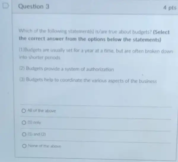 Question 3
Which of the following statement(s) is/are true about budgets? (Select
the correct answer from the options below the statements)
(1)Budgets are usually set for a year at a time, but are often broken down
into shorter periods
(2) Budgets provide a system of authorization
(3) Budgets help to coordinate the various aspects of the business
All of the above
(1) only
(1) and (2)
None of the above
4 pts