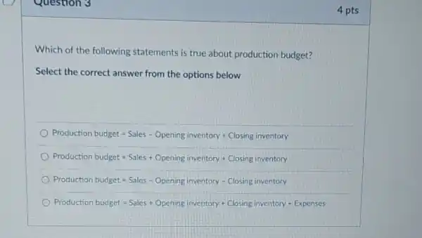 Question 3
Which of the following statements is true about production budget?
Select the correct answer from the options below
Proctucrion buciget=Sales - Opering inventory + Closing invertory
Production butiget ast Sales + Opening inventory + Closing inventory
Production budget ast Sales - Overing inventory - Closing inventorsurd 
Procaution pooget=Sales + Openngg (0,vertiovy+Closingin entory + Expenses)
4 pts