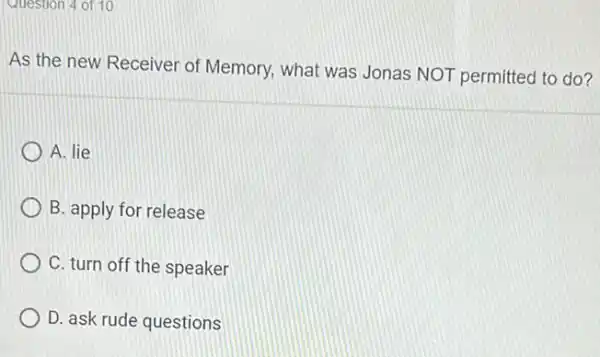 Question 4 of 10
As the new Receiver of Memory, what was Jonas NOT permitted to do?
A. lie
B. apply for release
C. turn off the speaker
D. ask rude questions