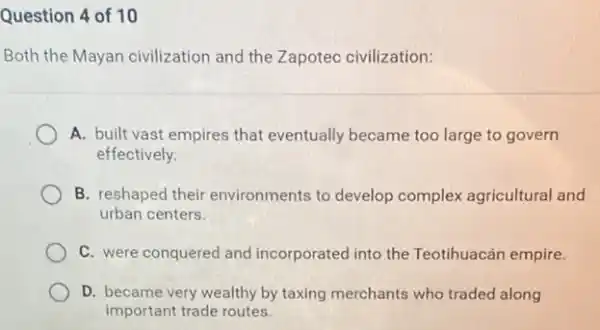 Question 4 of 10
Both the Mayan civilization and the Zapotec civilization:
A. built vast empires that eventually became too large to govern
effectively.
B. reshaped their environments to develop complex agricultural and
urban centers.
C. were conquered and incorporated into the Teotihuacán empire.
D. became very wealthy by taxing merchants who traded along
important trade routes.