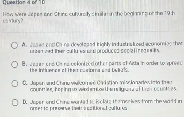 Question 4 of 10
How were Japan and China culturally similar in the beginning of the 19th
century?
A. Japan and China developed highly industrialized economies that
urbanized their cultures and produced social inequality.
B. Japan and China colonized other parts of Asia in order to spread
the influence of their customs and beliefs.
C. Japan and China welcomed Christian missionaries into their
countries, hoping to westernize the religions of their countries.
D. Japan and China wanted to isolate themselves from the world in
order to preserve their traditional cultures.