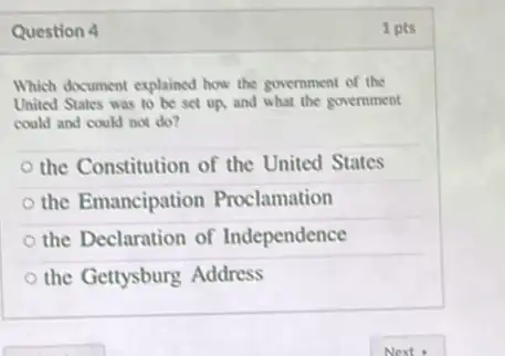 Question 4	1 pts
Which document explained how the government of the
United States was to be set up, and what the government
could and could not do?
the Constitution of the United States
the Emancipation Proclamation
the Declaration of Independence
the Gettysburg Address