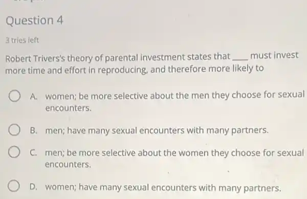 Question 4
3 tries left
Robert Trivers's theory of parental investment states that __ must invest
more time and effort in reproducing, and therefore more likely to
A. women; be more selective about the men they choose for sexual
encounters.
B. men; have many sexual encounters with many partners.
C. men; be more selective about the women they choose for sexual
encounters.
D. women; have many sexual encounters with many partners.