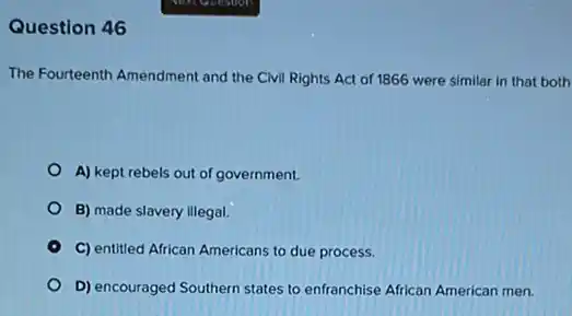 Question 46
The Fourteenth Amendment and the Civil Rights Act of 1866 were similar in that both
A) kept rebels out of government.
B) made slavery illegal.
C) entitled African Americans to due process.
D) encouraged Southern states to enfranchise African American men.