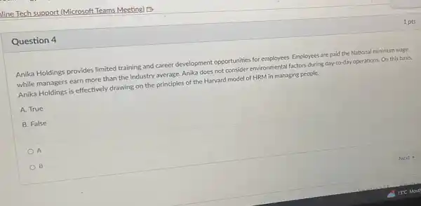 Question 4
Anika Holdings provides limited training and career development opportunities for employees. Employees are paid the National minimum wage
while managers earn more than the industry average Anika does not consider environmental factors during day to-day operations. On this basis,
Anika Holdings is effectively drawing on the principles of the Harvard model of HRM in managing people.
A. True
B. False
A
B
1 pts