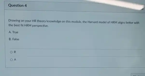 Question 4
Drawing on your HR theory knowledge on this module, the Harvard model of HRM aligns better with
the best fit HRM perspective.
A. True
B. False
B
A