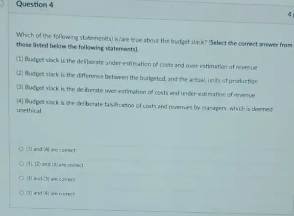 Question 4
Which of the following statement(s) is/are true about the budget slack? (Select the correct answer from
those listed below the following statements).
(1) Budget slack is the deliberate under-estimation of costs and over estimation of revenue
(2) Budget slack is the difference between the budgeted, and the actual units of production
(3) Budget slack is the deliberate over-estimation of costs and under -estimation of revenue
(4) Budget slack is the deliberate falsification of costs and revenues by managers, which is deemed
unethical
(3) and (4) are correct
(1), (2) and (3)are correct
(1) and (3) are correct
(1) and (4) are correct
4