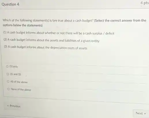 Question 4
Which of the following statement(s) is/are true about a cash budget? (Select the correct answer from the
options below the statements)
(1) A cash budget informs about whether or not there will be a cash surplus / deficit
(2) A cash budget informs about the assets and liabilities of a given entity
(3) Acash budget informs about the depreciation costs of assets
(1) only
(1) and (2)
All of the above
None of the above
4 pts