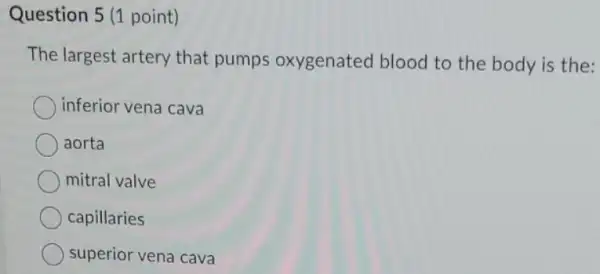 Question 5 (1 point)
The largest artery that pumps oxygenated blood to the body is the:
inferior vena cava
aorta
mitral valve
capillaries
superior vena cava