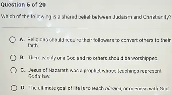 Question 5 of 20
Which of the following is a shared belief between Judaism and Christianity?
A. Religions should require their followers to convert others to their
faith.
B. There is only one God and no others should be worshipped.
C. Jesus of Nazareth was a prophet whose teachings represent
God's law.
D. The ultimate goal of life is to reach nirvana, or oneness with God.