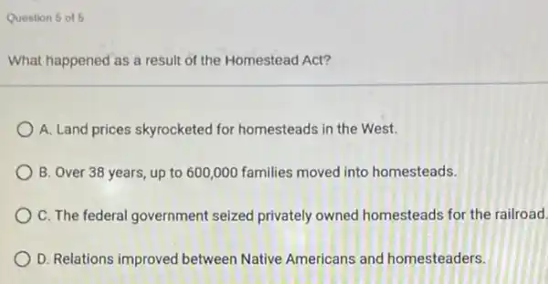 Question 5 of 5
What happened as a result of the Homestead Act?
A. Land prices skyrocketed for homesteads in the West.
B. Over 38 years , up to 600,000 families moved into homesteads.
C. The federal government seized privately owned homesteads for the railroad.
D. Relations improved between Native Americans and homesteaders.