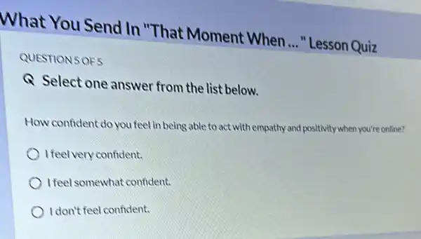 QUESTION 5 OF5
Q Select one answer from the list below.
How confident do you feel in being able to act with empathy and positivity when you're online?
I feel very confident.
I feel somewhat confident.
I don't feel confident.