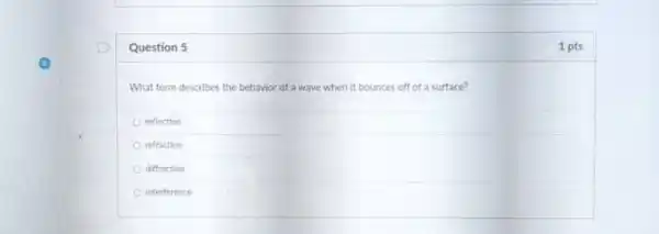 Question 5	1 pts
What term describes the behavior of a wave when it bounces off of a surface?
reflection
refraction
diffraction
interference