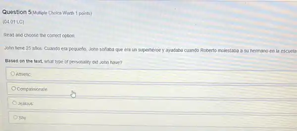 Question 5/Multiple Choice Worth 1 points)
(04.01 LC)
Read and choose the correct option.
John tiene 25 años Cuando era pequeño, John soñaba que era un superhéroe y ayudaba cuando Roberto molestaba a su hermano en la escuela
Based on the text.what type of personality did John have?
Athletic
Compassionate
Jealous
Shy