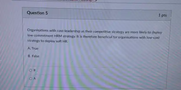 Question 5
Organisations with cost leadership as their competitive strategy are more likely to deploy
low commitment HRM strategy It is therefore beneficial for organisations with low-cost
strategy to deploy soft HR.
A. True
B. False
B
A
1 pts