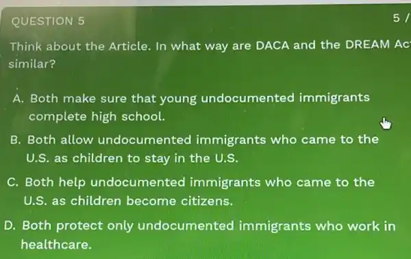 QUESTION 5
Think about the Article. In what way are DACA and the DREAM AC
similar?
A. Both make sure that young undocumer ted immigrants
complete high school.
B. Both allow undocumen ted immigrants who came to the
U.S. as children to stay in the U.S.
C. Both help undocumer ted immigrants who came to the
U.S. as children become citizens.
D. Both protect only undocume nted immigrants who work in
healthcare.