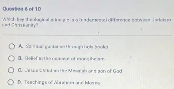 Question 6 of 10
Which key theological principle is a fundamental difference between Judaism
and Christianity?
A. Spiritual guidance through holy books
B. Belief in the concept of monotheism
C. Jesus Christ as the Messiah and son of God
D. Teachings of Abraham and Moses